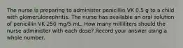 The nurse is preparing to administer penicillin VK 0.5 g to a child with glomerulonephritis. The nurse has available an oral solution of penicillin VK 250 mg/5 mL. How many milliliters should the nurse administer with each dose? Record your answer using a whole number.