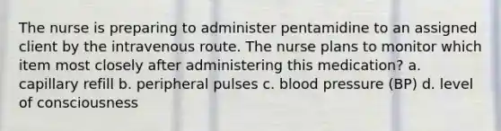 The nurse is preparing to administer pentamidine to an assigned client by the intravenous route. The nurse plans to monitor which item most closely after administering this medication? a. capillary refill b. peripheral pulses c. blood pressure (BP) d. level of consciousness