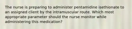 The nurse is preparing to administer pentamidine isethionate to an assigned client by the intramuscular route. Which most appropriate parameter should the nurse monitor while administering this medication?