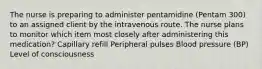 The nurse is preparing to administer pentamidine (Pentam 300) to an assigned client by the intravenous route. The nurse plans to monitor which item most closely after administering this medication? Capillary refill Peripheral pulses Blood pressure (BP) Level of consciousness