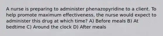 A nurse is preparing to administer phenazopyridine to a client. To help promote maximum effectiveness, the nurse would expect to administer this drug at which time? A) Before meals B) At bedtime C) Around the clock D) After meals