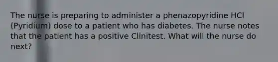 The nurse is preparing to administer a phenazopyridine HCl (Pyridium) dose to a patient who has diabetes. The nurse notes that the patient has a positive Clinitest. What will the nurse do next?