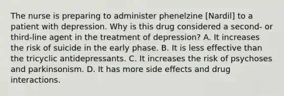 The nurse is preparing to administer phenelzine [Nardil] to a patient with depression. Why is this drug considered a second- or third-line agent in the treatment of depression? A. It increases the risk of suicide in the early phase. B. It is less effective than the tricyclic antidepressants. C. It increases the risk of psychoses and parkinsonism. D. It has more side effects and drug interactions.