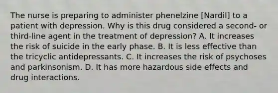 The nurse is preparing to administer phenelzine [Nardil] to a patient with depression. Why is this drug considered a second- or third-line agent in the treatment of depression? A. It increases the risk of suicide in the early phase. B. It is less effective than the tricyclic antidepressants. C. It increases the risk of psychoses and parkinsonism. D. It has more hazardous side effects and drug interactions.