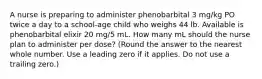 A nurse is preparing to administer phenobarbital 3 mg/kg PO twice a day to a school-age child who weighs 44 lb. Available is phenobarbital elixir 20 mg/5 mL. How many mL should the nurse plan to administer per dose? (Round the answer to the nearest whole number. Use a leading zero if it applies. Do not use a trailing zero.)