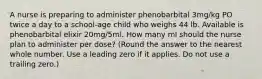 A nurse is preparing to administer phenobarbital 3mg/kg PO twice a day to a school-age child who weighs 44 lb. Available is phenobarbital elixir 20mg/5ml. How many ml should the nurse plan to administer per dose? (Round the answer to the nearest whole number. Use a leading zero if it applies. Do not use a trailing zero.)