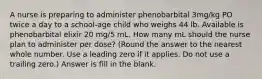 A nurse is preparing to administer phenobarbital 3mg/kg PO twice a day to a school-age child who weighs 44 lb. Available is phenobarbital elixir 20 mg/5 mL. How many mL should the nurse plan to administer per dose? (Round the answer to the nearest whole number. Use a leading zero if it applies. Do not use a trailing zero.) Answer is fill in the blank.