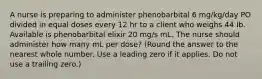 A nurse is preparing to administer phenobarbital 6 mg/kg/day PO divided in equal doses every 12 hr to a client who weighs 44 Ib. Available is phenobarbital elixir 20 mg/s mL. The nurse should administer how many mL per dose? (Round the answer to the nearest whole number. Use a leading zero if it applies. Do not use a trailing zero.)