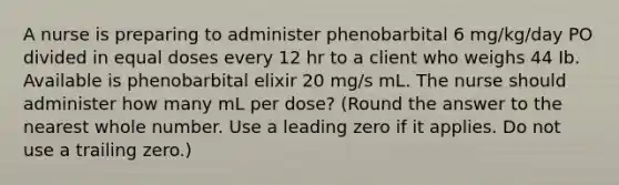 A nurse is preparing to administer phenobarbital 6 mg/kg/day PO divided in equal doses every 12 hr to a client who weighs 44 Ib. Available is phenobarbital elixir 20 mg/s mL. The nurse should administer how many mL per dose? (Round the answer to the nearest whole number. Use a leading zero if it applies. Do not use a trailing zero.)