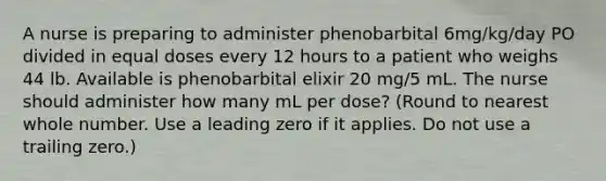 A nurse is preparing to administer phenobarbital 6mg/kg/day PO divided in equal doses every 12 hours to a patient who weighs 44 lb. Available is phenobarbital elixir 20 mg/5 mL. The nurse should administer how many mL per dose? (Round to nearest whole number. Use a leading zero if it applies. Do not use a trailing zero.)