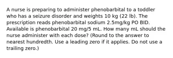 A nurse is preparing to administer phenobarbital to a toddler who has a seizure disorder and weights 10 kg (22 lb). The prescription reads phenobarbital sodium 2.5mg/kg PO BID. Available is phenobarbital 20 mg/5 mL. How many mL should the nurse administer with each dose? (Round to the answer to nearest hundredth. Use a leading zero if it applies. Do not use a trailing zero.)