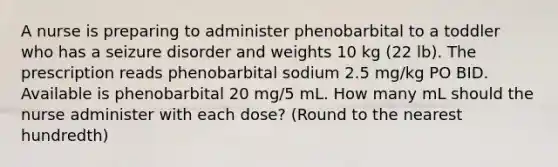 A nurse is preparing to administer phenobarbital to a toddler who has a seizure disorder and weights 10 kg (22 lb). The prescription reads phenobarbital sodium 2.5 mg/kg PO BID. Available is phenobarbital 20 mg/5 mL. How many mL should the nurse administer with each dose? (Round to the nearest hundredth)