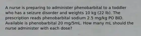 A nurse is preparing to administer phenobarbital to a toddler who has a seizure disorder and weights 10 kg (22 lb). The prescription reads phenobarbital sodium 2.5 mg/kg PO BID. Available is phenobarbital 20 mg/5mL. How many mL should the nurse administer with each dose?