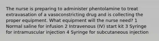 The nurse is preparing to administer phentolamine to treat extravasation of a vasoconstricting drug and is collecting the proper equipment. What equipment will the nurse need? 1 Normal saline for infusion 2 Intravenous (IV) start kit 3 Syringe for intramuscular injection 4 Syringe for subcutaneous injection