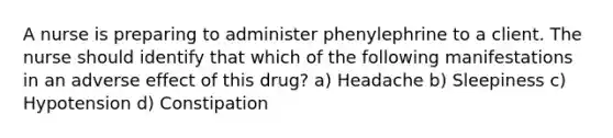 A nurse is preparing to administer phenylephrine to a client. The nurse should identify that which of the following manifestations in an adverse effect of this drug? a) Headache b) Sleepiness c) Hypotension d) Constipation