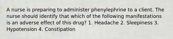 A nurse is preparing to administer phenylephrine to a client. The nurse should identify that which of the following manifestations is an adverse effect of this drug? 1. Headache 2. Sleepiness 3. Hypotension 4. Constipation