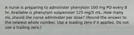 A nurse is preparing to administer phenytoin 100 mg PO every 8 hr. Available is phenytoin suspension 125 mg/5 mL. How many mL should the nurse administer per dose? (Round the answer to the nearest whole number. Use a leading zero if it applies. Do not use a trailing zero.)