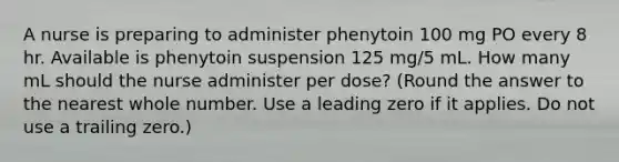 A nurse is preparing to administer phenytoin 100 mg PO every 8 hr. Available is phenytoin suspension 125 mg/5 mL. How many mL should the nurse administer per dose? (Round the answer to the nearest whole number. Use a leading zero if it applies. Do not use a trailing zero.)