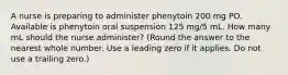 A nurse is preparing to administer phenytoin 200 mg PO. Available is phenytoin oral suspension 125 mg/5 mL. How many mL should the nurse administer? (Round the answer to the nearest whole number. Use a leading zero if it applies. Do not use a trailing zero.)