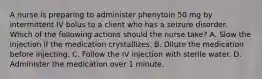 A nurse is preparing to administer phenytoin 50 mg by intermittent IV bolus to a client who has a seizure disorder. Which of the following actions should the nurse take? A. Slow the injection if the medication crystallizes. B. Dilute the medication before injecting. C. Follow the IV injection with sterile water. D. Administer the medication over 1 minute.