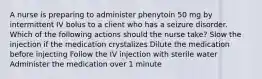 A nurse is preparing to administer phenytoin 50 mg by intermittent IV bolus to a client who has a seizure disorder. Which of the following actions should the nurse take? Slow the injection if the medication crystalizes Dilute the medication before injecting Follow the IV injection with sterile water Administer the medication over 1 minute