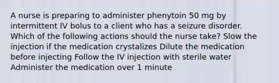 A nurse is preparing to administer phenytoin 50 mg by intermittent IV bolus to a client who has a seizure disorder. Which of the following actions should the nurse take? Slow the injection if the medication crystalizes Dilute the medication before injecting Follow the IV injection with sterile water Administer the medication over 1 minute