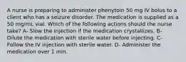 A nurse is preparing to administer phenytoin 50 mg IV bolus to a client who has a seizure disorder. The medication is supplied as a 50 mg/mL vial. Which of the following actions should the nurse take? A- Slow the injection if the medication crystallizes. B- Dilute the medication with sterile water before injecting. C- Follow the IV injection with sterile water. D- Administer the medication over 1 min.