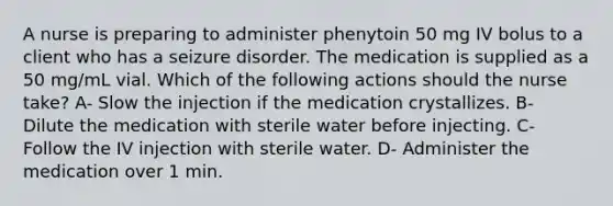 A nurse is preparing to administer phenytoin 50 mg IV bolus to a client who has a seizure disorder. The medication is supplied as a 50 mg/mL vial. Which of the following actions should the nurse take? A- Slow the injection if the medication crystallizes. B- Dilute the medication with sterile water before injecting. C- Follow the IV injection with sterile water. D- Administer the medication over 1 min.