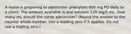 A nurse is preparing to administer phenytoin 600 mg PO daily to a client. The amount available is oral solution 125 mg/5 mL. How many mL should the nurse administer? (Round the answer to the nearest whole number. Use a leading zero if it applies. Do not use a trailing zero.)