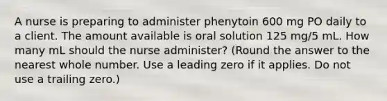 A nurse is preparing to administer phenytoin 600 mg PO daily to a client. The amount available is oral solution 125 mg/5 mL. How many mL should the nurse administer? (Round the answer to the nearest whole number. Use a leading zero if it applies. Do not use a trailing zero.)