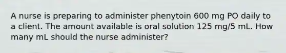 A nurse is preparing to administer phenytoin 600 mg PO daily to a client. The amount available is oral solution 125 mg/5 mL. How many mL should the nurse administer?