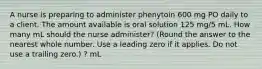 A nurse is preparing to administer phenytoin 600 mg PO daily to a client. The amount available is oral solution 125 mg/5 mL. How many mL should the nurse administer? (Round the answer to the nearest whole number. Use a leading zero if it applies. Do not use a trailing zero.) ? mL