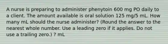 A nurse is preparing to administer phenytoin 600 mg PO daily to a client. The amount available is oral solution 125 mg/5 mL. How many mL should the nurse administer? (Round the answer to the nearest whole number. Use a leading zero if it applies. Do not use a trailing zero.) ? mL