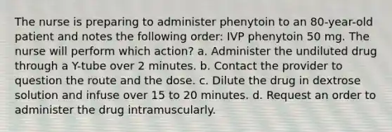 The nurse is preparing to administer phenytoin to an 80-year-old patient and notes the following order: IVP phenytoin 50 mg. The nurse will perform which action? a. Administer the undiluted drug through a Y-tube over 2 minutes. b. Contact the provider to question the route and the dose. c. Dilute the drug in dextrose solution and infuse over 15 to 20 minutes. d. Request an order to administer the drug intramuscularly.