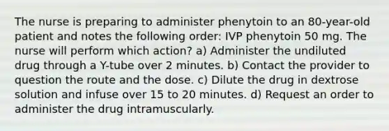 The nurse is preparing to administer phenytoin to an 80-year-old patient and notes the following order: IVP phenytoin 50 mg. The nurse will perform which action? a) Administer the undiluted drug through a Y-tube over 2 minutes. b) Contact the provider to question the route and the dose. c) Dilute the drug in dextrose solution and infuse over 15 to 20 minutes. d) Request an order to administer the drug intramuscularly.