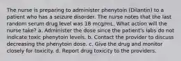 The nurse is preparing to administer phenytoin (Dilantin) to a patient who has a seizure disorder. The nurse notes that the last random serum drug level was 18 mcg/mL. What action will the nurse take? a. Administer the dose since the patient's labs do not indicate toxic phenytoin levels. b. Contact the provider to discuss decreasing the phenytoin dose. c. Give the drug and monitor closely for toxicity. d. Report drug toxicity to the providers.