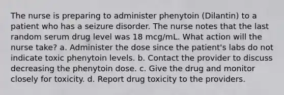 The nurse is preparing to administer phenytoin (Dilantin) to a patient who has a seizure disorder. The nurse notes that the last random serum drug level was 18 mcg/mL. What action will the nurse take? a. Administer the dose since the patient's labs do not indicate toxic phenytoin levels. b. Contact the provider to discuss decreasing the phenytoin dose. c. Give the drug and monitor closely for toxicity. d. Report drug toxicity to the providers.