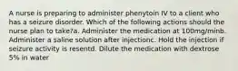 A nurse is preparing to administer phenytoin IV to a client who has a seizure disorder. Which of the following actions should the nurse plan to take?a. Administer the medication at 100mg/minb. Administer a saline solution after injectionc. Hold the injection if seizure activity is resentd. Dilute the medication with dextrose 5% in water