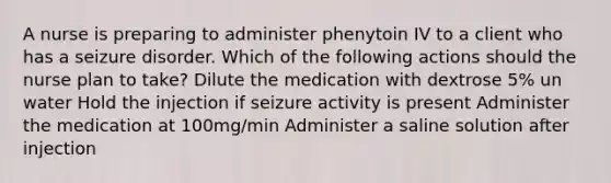 A nurse is preparing to administer phenytoin IV to a client who has a seizure disorder. Which of the following actions should the nurse plan to take? Dilute the medication with dextrose 5% un water Hold the injection if seizure activity is present Administer the medication at 100mg/min Administer a saline solution after injection