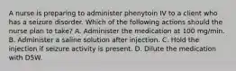 A nurse is preparing to administer phenytoin IV to a client who has a seizure disorder. Which of the following actions should the nurse plan to take? A. Administer the medication at 100 mg/min. B. Administer a saline solution after injection. C. Hold the injection if seizure activity is present. D. Dilute the medication with D5W.