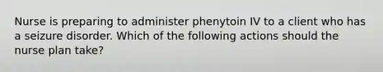 Nurse is preparing to administer phenytoin IV to a client who has a seizure disorder. Which of the following actions should the nurse plan take?