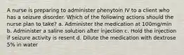 A nurse is preparing to administer phenytoin IV to a client who has a seizure disorder. Which of the following actions should the nurse plan to take? a. Administer the medication at 100mg/min b. Administer a saline solution after injection c. Hold the injection if seizure activity is resent d. Dilute the medication with dextrose 5% in water