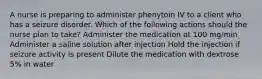 A nurse is preparing to administer phenytoin IV to a client who has a seizure disorder. Which of the following actions should the nurse plan to take? Administer the medication at 100 mg/min Administer a saline solution after injection Hold the injection if seizure activity is present Dilute the medication with dextrose 5% in water