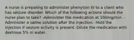 A nurse is preparing to administer phenytoin IV to a client who has seizure disorder. Which of the following actions should the nurse plan to take? -Administer the medication at 100mg/min. -Administer a saline solution after the injection. -Hold the injection if seizure activity is present -Dilute the medication with dextrose 5% in water.