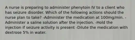 A nurse is preparing to administer phenytoin IV to a client who has seizure disorder. Which of the following actions should the nurse plan to take? -Administer the medication at 100mg/min. -Administer a saline solution after the injection. -Hold the injection if seizure activity is present -Dilute the medication with dextrose 5% in water.