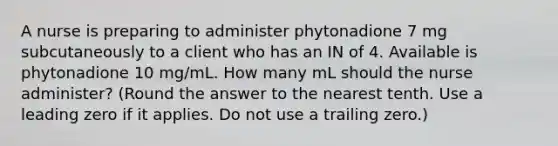 A nurse is preparing to administer phytonadione 7 mg subcutaneously to a client who has an IN of 4. Available is phytonadione 10 mg/mL. How many mL should the nurse administer? (Round the answer to the nearest tenth. Use a leading zero if it applies. Do not use a trailing zero.)