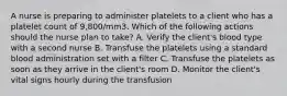 A nurse is preparing to administer platelets to a client who has a platelet count of 9,800/mm3. Which of the following actions should the nurse plan to take? A. Verify the client's blood type with a second nurse B. Transfuse the platelets using a standard blood administration set with a filter C. Transfuse the platelets as soon as they arrive in the client's room D. Monitor the client's vital signs hourly during the transfusion