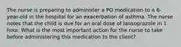 The nurse is preparing to administer a PO medication to a 6-year-old in the hospital for an exacerbation of asthma. The nurse notes that the child is due for an oral dose of lansoprazole in 1 hour. What is the most important action for the nurse to take before administering this medication to the client?