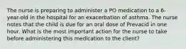 The nurse is preparing to administer a PO medication to a 6-year-old in the hospital for an exacerbation of asthma. The nurse notes that the child is due for an oral dose of Prevacid in one hour. What is the most important action for the nurse to take before administering this medication to the client?