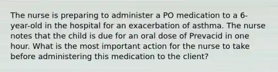 The nurse is preparing to administer a PO medication to a 6-year-old in the hospital for an exacerbation of asthma. The nurse notes that the child is due for an oral dose of Prevacid in one hour. What is the most important action for the nurse to take before administering this medication to the client?